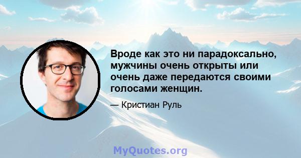 Вроде как это ни парадоксально, мужчины очень открыты или очень даже передаются своими голосами женщин.