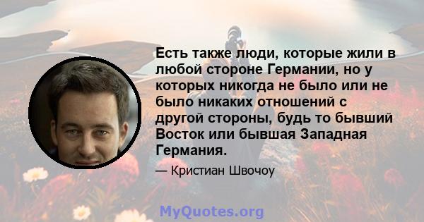 Есть также люди, которые жили в любой стороне Германии, но у которых никогда не было или не было никаких отношений с другой стороны, будь то бывший Восток или бывшая Западная Германия.