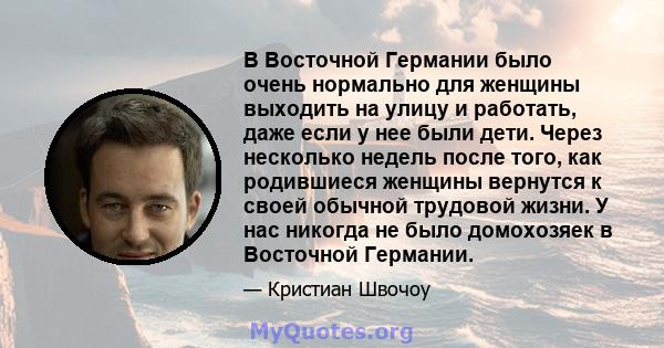 В Восточной Германии было очень нормально для женщины выходить на улицу и работать, даже если у нее были дети. Через несколько недель после того, как родившиеся женщины вернутся к своей обычной трудовой жизни. У нас