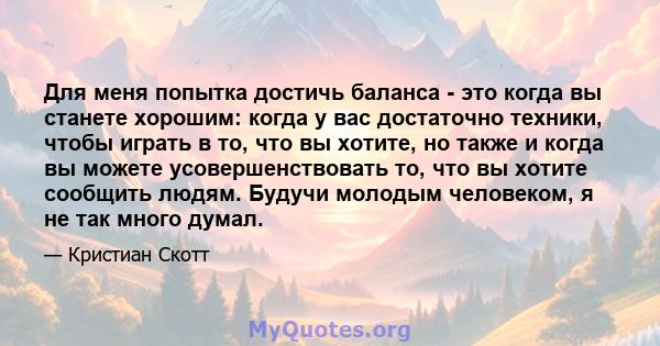 Для меня попытка достичь баланса - это когда вы станете хорошим: когда у вас достаточно техники, чтобы играть в то, что вы хотите, но также и когда вы можете усовершенствовать то, что вы хотите сообщить людям. Будучи