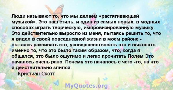 Люди называют то, что мы делаем «растягивающей музыкой». Это наш стиль, и один из самых новых, в модных способах играть творческую, импровизированную музыку. Это действительно выросло из меня, пытаясь решить то, что я