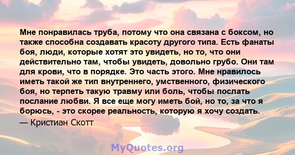 Мне понравилась труба, потому что она связана с боксом, но также способна создавать красоту другого типа. Есть фанаты боя, люди, которые хотят это увидеть, но то, что они действительно там, чтобы увидеть, довольно