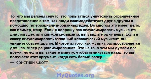 То, что мы делаем сейчас, это попытаться уничтожить ограниченное представление о том, как люди взаимодействуют друг с другом с помощью гиперрациализированных идей. Во многом это имеет дело, как пример, жанр. Если я