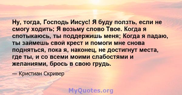 Ну, тогда, Господь Иисус! Я буду ползть, если не смогу ходить; Я возьму слово Твое. Когда я спотыкаюсь, ты поддержишь меня; Когда я падаю, ты займешь свой крест и помоги мне снова подняться, пока я, наконец, не