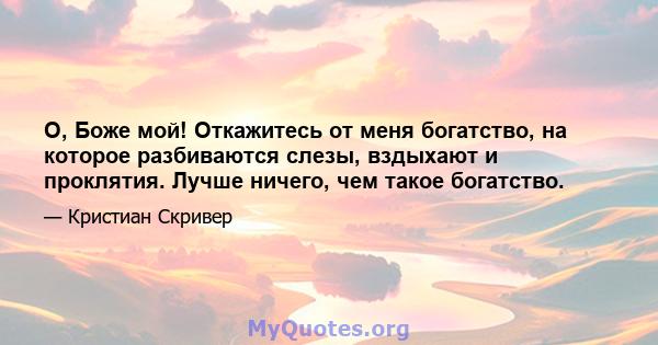 О, Боже мой! Откажитесь от меня богатство, на которое разбиваются слезы, вздыхают и проклятия. Лучше ничего, чем такое богатство.