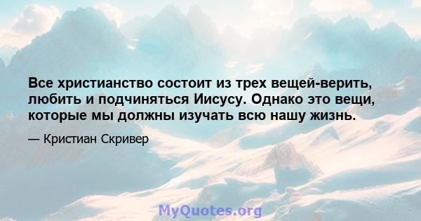 Все христианство состоит из трех вещей-верить, любить и подчиняться Иисусу. Однако это вещи, которые мы должны изучать всю нашу жизнь.