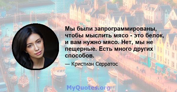 Мы были запрограммированы, чтобы мыслить мясо - это белок, и вам нужно мясо. Нет, мы не пещерные. Есть много других способов.