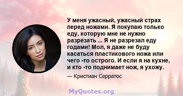 У меня ужасный, ужасный страх перед ножами. Я покупаю только еду, которую мне не нужно разрезать ... Я не разрезал еду годами! Мол, я даже не буду касаться пластикового ножа или чего -то острого. И если я на кухне, и