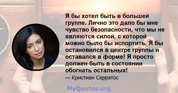 Я бы хотел быть в большей группе. Лично это дало бы мне чувство безопасности, что мы не являются силой, с которой можно было бы испортить. Я бы остановился в центре группы и оставался в форме! Я просто должен быть в