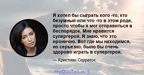 Я хотел бы сыграть кого -то, кто безумный или что -то в этом роде, просто чтобы я мог отправиться в беспорядок. Мне нравится супергерой. Я знаю, что это иронично. Вот где мы находимся, но серьезно, было бы очень здорово 