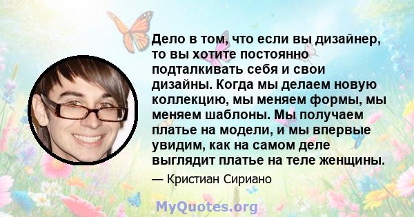 Дело в том, что если вы дизайнер, то вы хотите постоянно подталкивать себя и свои дизайны. Когда мы делаем новую коллекцию, мы меняем формы, мы меняем шаблоны. Мы получаем платье на модели, и мы впервые увидим, как на