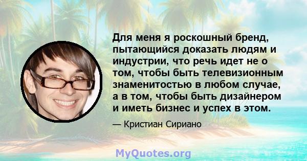 Для меня я роскошный бренд, пытающийся доказать людям и индустрии, что речь идет не о том, чтобы быть телевизионным знаменитостью в любом случае, а в том, чтобы быть дизайнером и иметь бизнес и успех в этом.