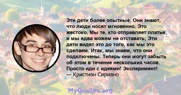 Эти дети более опытные. Они знают, что люди носят мгновенно. Это жестоко. Мы те, кто отправляет платья, и мы едва можем не отставать; Эти дети видят это до того, как мы это сделаем. Итак, мы знаем, что они подключены.