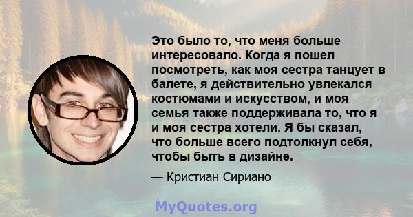 Это было то, что меня больше интересовало. Когда я пошел посмотреть, как моя сестра танцует в балете, я действительно увлекался костюмами и искусством, и моя семья также поддерживала то, что я и моя сестра хотели. Я бы