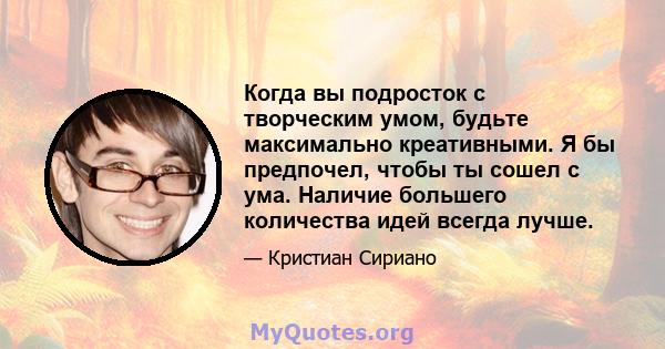 Когда вы подросток с творческим умом, будьте максимально креативными. Я бы предпочел, чтобы ты сошел с ума. Наличие большего количества идей всегда лучше.