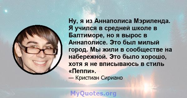 Ну, я из Аннаполиса Мэриленда. Я учился в средней школе в Балтиморе, но я вырос в Аннаполисе. Это был милый город. Мы жили в сообществе на набережной. Это было хорошо, хотя я не вписываюсь в стиль «Пеппи».