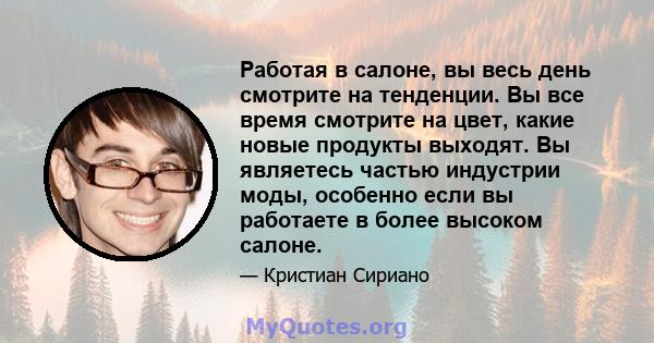 Работая в салоне, вы весь день смотрите на тенденции. Вы все время смотрите на цвет, какие новые продукты выходят. Вы являетесь частью индустрии моды, особенно если вы работаете в более высоком салоне.