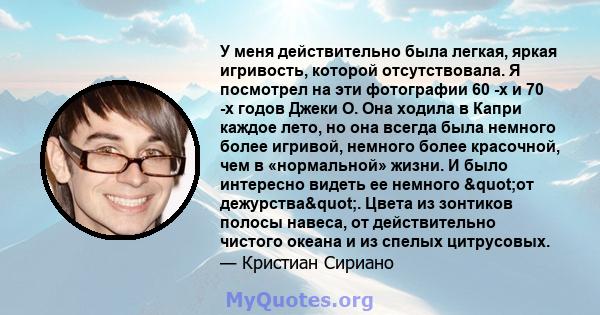 У меня действительно была легкая, яркая игривость, которой отсутствовала. Я посмотрел на эти фотографии 60 -х и 70 -х годов Джеки О. Она ходила в Капри каждое лето, но она всегда была немного более игривой, немного