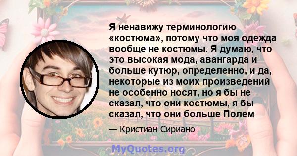 Я ненавижу терминологию «костюма», потому что моя одежда вообще не костюмы. Я думаю, что это высокая мода, авангарда и больше кутюр, определенно, и да, некоторые из моих произведений не особенно носят, но я бы не