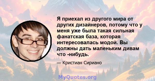 Я приехал из другого мира от других дизайнеров, потому что у меня уже была такая сильная фанатская база, которая интересовалась модой. Вы должны дать маленьким дивам что -нибудь.