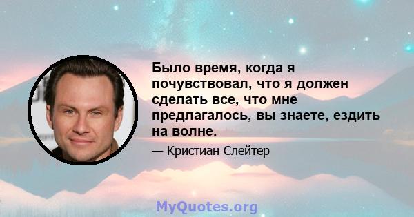 Было время, когда я почувствовал, что я должен сделать все, что мне предлагалось, вы знаете, ездить на волне.