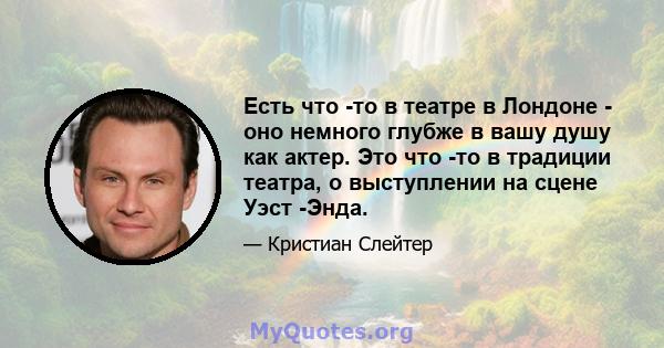 Есть что -то в театре в Лондоне - оно немного глубже в вашу душу как актер. Это что -то в традиции театра, о выступлении на сцене Уэст -Энда.