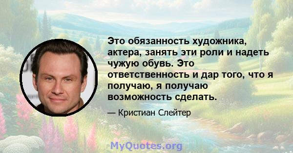 Это обязанность художника, актера, занять эти роли и надеть чужую обувь. Это ответственность и дар того, что я получаю, я получаю возможность сделать.