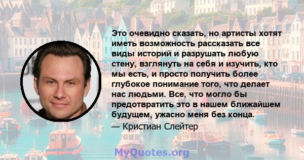 Это очевидно сказать, но артисты хотят иметь возможность рассказать все виды историй и разрушать любую стену, взглянуть на себя и изучить, кто мы есть, и просто получить более глубокое понимание того, что делает нас