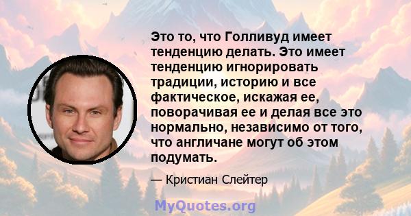 Это то, что Голливуд имеет тенденцию делать. Это имеет тенденцию игнорировать традиции, историю и все фактическое, искажая ее, поворачивая ее и делая все это нормально, независимо от того, что англичане могут об этом