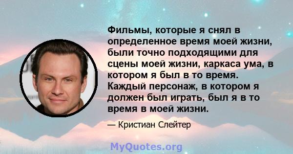 Фильмы, которые я снял в определенное время моей жизни, были точно подходящими для сцены моей жизни, каркаса ума, в котором я был в то время. Каждый персонаж, в котором я должен был играть, был я в то время в моей жизни.