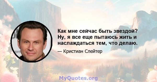 Как мне сейчас быть звездой? Ну, я все еще пытаюсь жить и наслаждаться тем, что делаю.