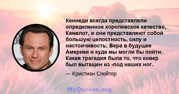 Кеннеди всегда представляли определенное королевское качество, Камелот, и они представляют собой большую целостность, силу и настойчивость; Вера в будущее Америки и куда мы могли бы пойти. Какая трагедия была то, что