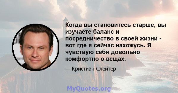 Когда вы становитесь старше, вы изучаете баланс и посредничество в своей жизни - вот где я сейчас нахожусь. Я чувствую себя довольно комфортно о вещах.