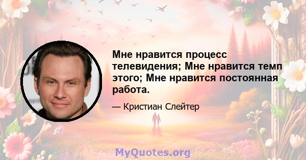 Мне нравится процесс телевидения; Мне нравится темп этого; Мне нравится постоянная работа.