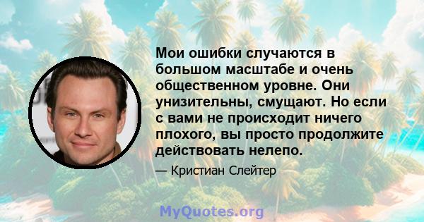 Мои ошибки случаются в большом масштабе и очень общественном уровне. Они унизительны, смущают. Но если с вами не происходит ничего плохого, вы просто продолжите действовать нелепо.