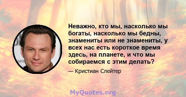 Неважно, кто мы, насколько мы богаты, насколько мы бедны, знамениты или не знамениты, у всех нас есть короткое время здесь, на планете, и что мы собираемся с этим делать?