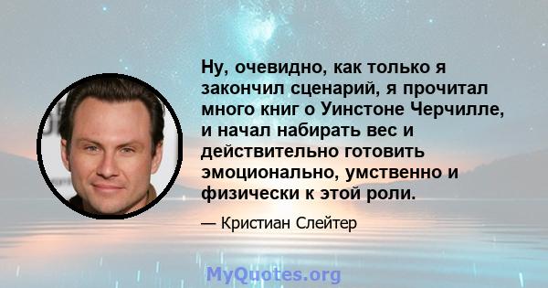 Ну, очевидно, как только я закончил сценарий, я прочитал много книг о Уинстоне Черчилле, и начал набирать вес и действительно готовить эмоционально, умственно и физически к этой роли.