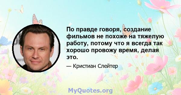 По правде говоря, создание фильмов не похоже на тяжелую работу, потому что я всегда так хорошо провожу время, делая это.