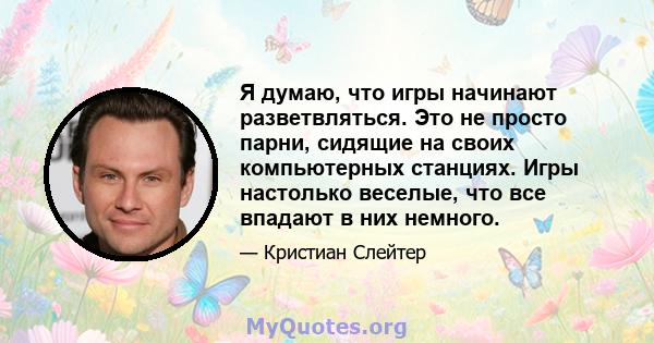 Я думаю, что игры начинают разветвляться. Это не просто парни, сидящие на своих компьютерных станциях. Игры настолько веселые, что все впадают в них немного.