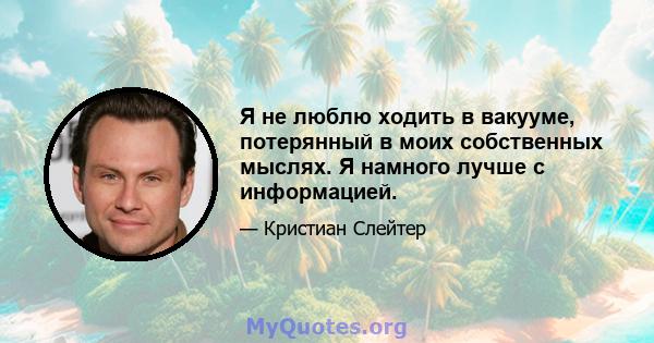 Я не люблю ходить в вакууме, потерянный в моих собственных мыслях. Я намного лучше с информацией.