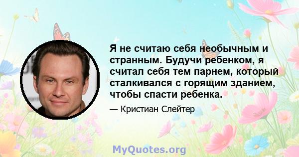 Я не считаю себя необычным и странным. Будучи ребенком, я считал себя тем парнем, который сталкивался с горящим зданием, чтобы спасти ребенка.