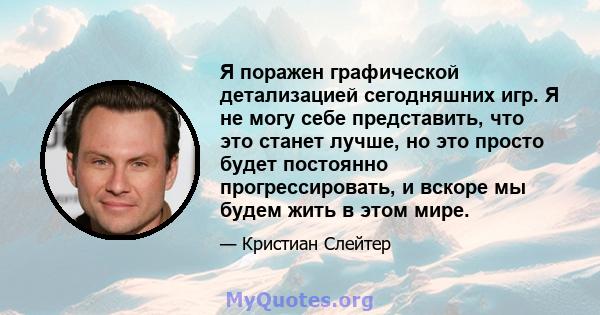 Я поражен графической детализацией сегодняшних игр. Я не могу себе представить, что это станет лучше, но это просто будет постоянно прогрессировать, и вскоре мы будем жить в этом мире.