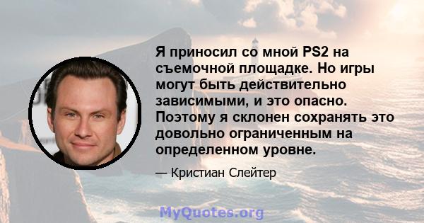 Я приносил со мной PS2 на съемочной площадке. Но игры могут быть действительно зависимыми, и это опасно. Поэтому я склонен сохранять это довольно ограниченным на определенном уровне.