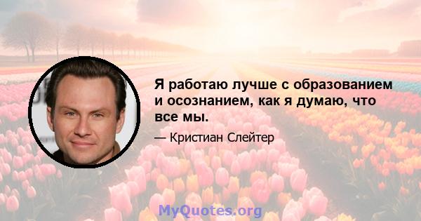 Я работаю лучше с образованием и осознанием, как я думаю, что все мы.