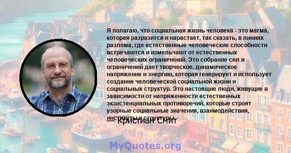 Я полагаю, что социальная жизнь человека - это магма, которая разразится и нарастает, так сказать, в линиях разлома, где естественные человеческие способности встречаются и измельчают от естественных человеческих