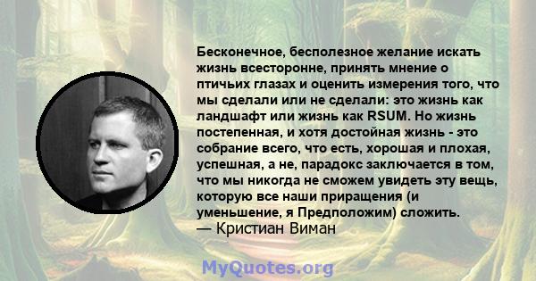 Бесконечное, бесполезное желание искать жизнь всесторонне, принять мнение о птичьих глазах и оценить измерения того, что мы сделали или не сделали: это жизнь как ландшафт или жизнь как RSUM. Но жизнь постепенная, и хотя 