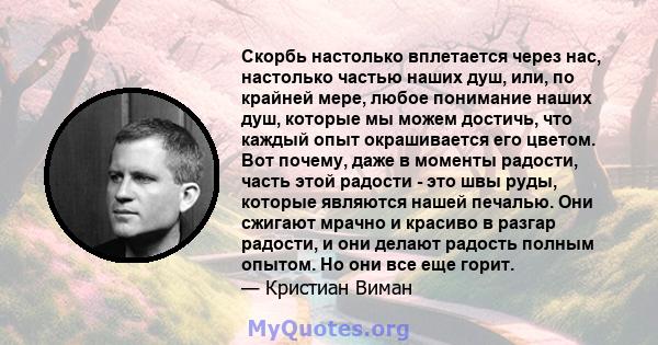 Скорбь настолько вплетается через нас, настолько частью наших душ, или, по крайней мере, любое понимание наших душ, которые мы можем достичь, что каждый опыт окрашивается его цветом. Вот почему, даже в моменты радости,