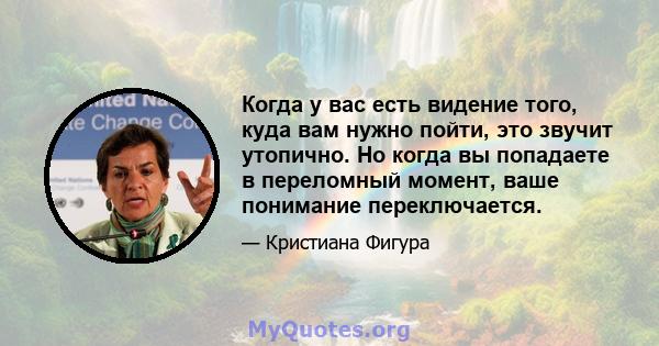 Когда у вас есть видение того, куда вам нужно пойти, это звучит утопично. Но когда вы попадаете в переломный момент, ваше понимание переключается.