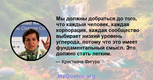 Мы должны добраться до того, что каждый человек, каждая корпорация, каждая сообщество выбирает низкий уровень углерода, потому что это имеет фундаментальный смысл. Это должно стать легким.