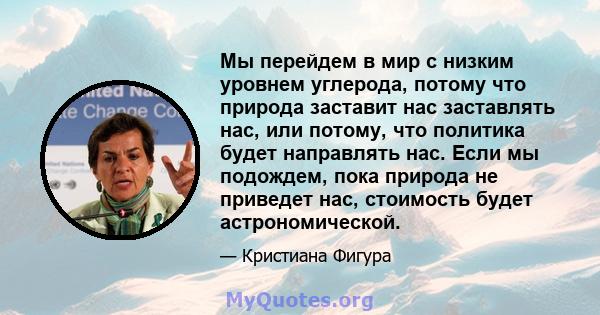 Мы перейдем в мир с низким уровнем углерода, потому что природа заставит нас заставлять нас, или потому, что политика будет направлять нас. Если мы подождем, пока природа не приведет нас, стоимость будет астрономической.